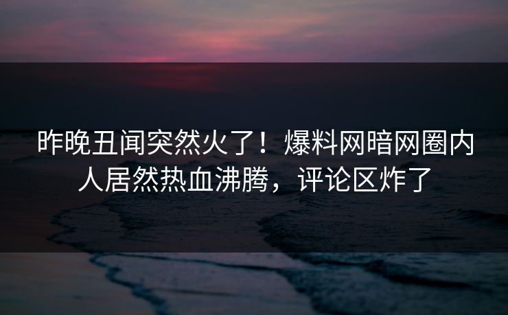 昨晚丑闻突然火了！爆料网暗网圈内人居然热血沸腾，评论区炸了