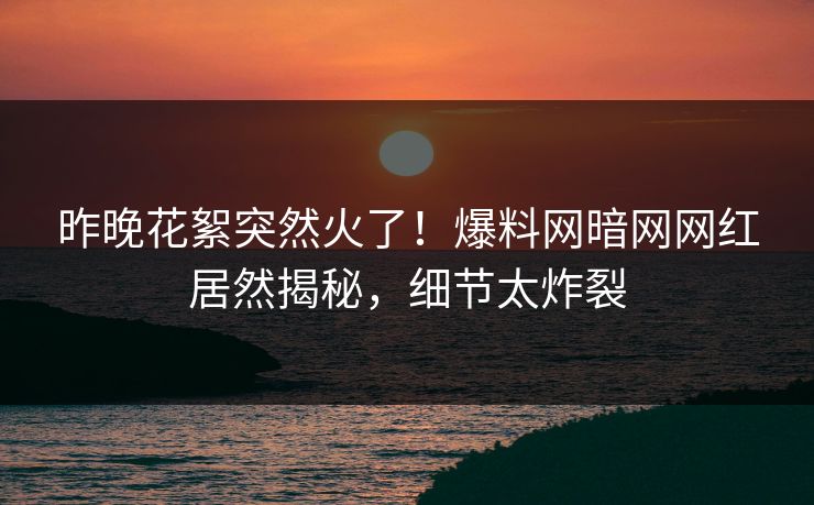 昨晚花絮突然火了！爆料网暗网网红居然揭秘，细节太炸裂