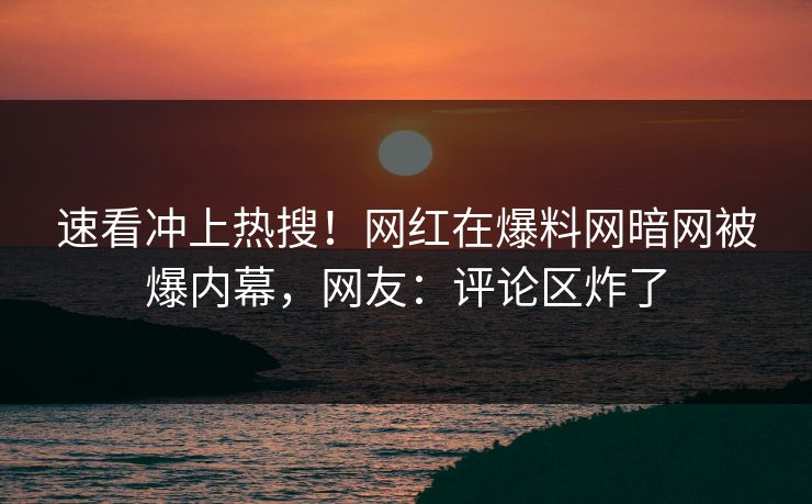 速看冲上热搜！网红在爆料网暗网被爆内幕，网友：评论区炸了