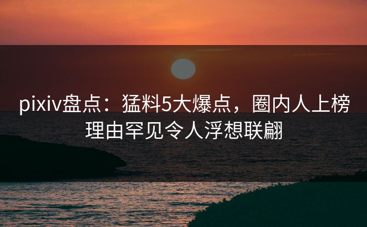 pixiv盘点：猛料5大爆点，圈内人上榜理由罕见令人浮想联翩