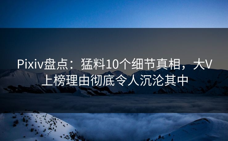 Pixiv盘点：猛料10个细节真相，大V上榜理由彻底令人沉沦其中