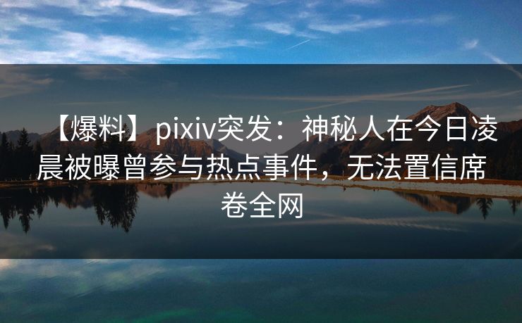 【爆料】pixiv突发：神秘人在今日凌晨被曝曾参与热点事件，无法置信席卷全网