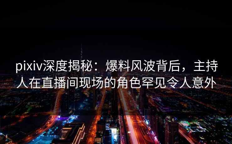 pixiv深度揭秘：爆料风波背后，主持人在直播间现场的角色罕见令人意外
