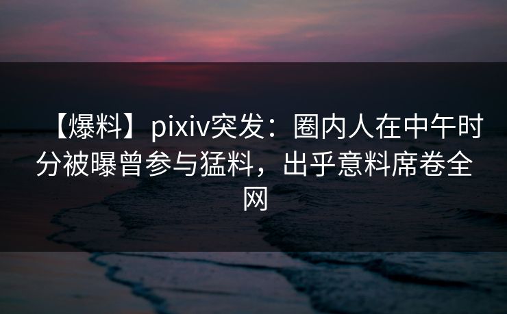 【爆料】pixiv突发：圈内人在中午时分被曝曾参与猛料，出乎意料席卷全网