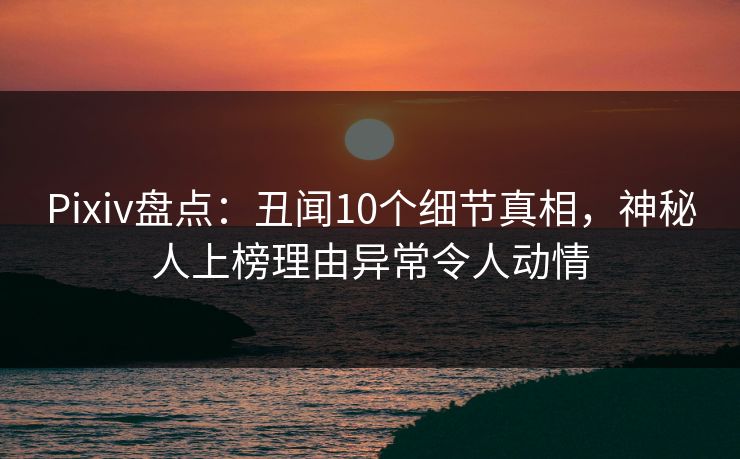 Pixiv盘点：丑闻10个细节真相，神秘人上榜理由异常令人动情