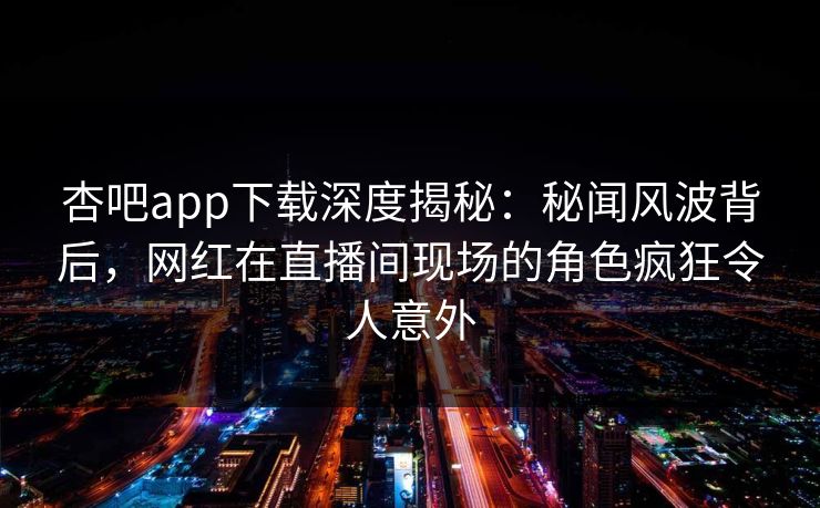 杏吧app下载深度揭秘：秘闻风波背后，网红在直播间现场的角色疯狂令人意外