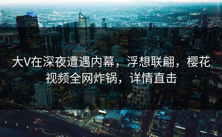 大V在深夜遭遇内幕，浮想联翩，樱花视频全网炸锅，详情直击
