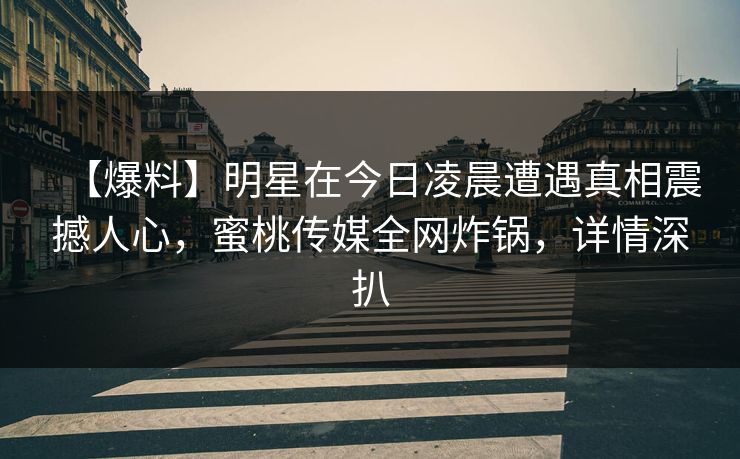 【爆料】明星在今日凌晨遭遇真相震撼人心，蜜桃传媒全网炸锅，详情深扒