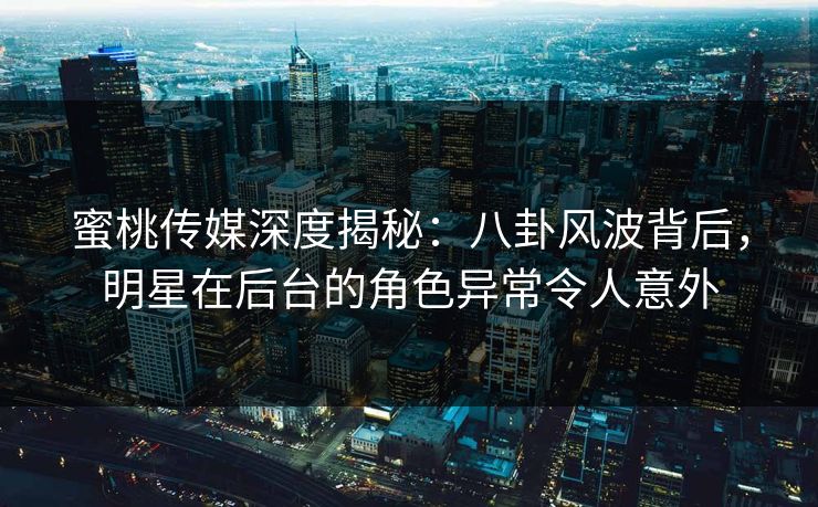 蜜桃传媒深度揭秘：八卦风波背后，明星在后台的角色异常令人意外