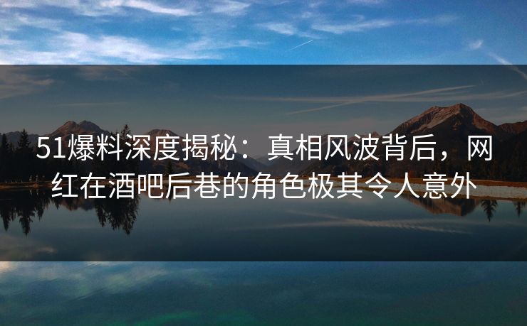 51爆料深度揭秘：真相风波背后，网红在酒吧后巷的角色极其令人意外