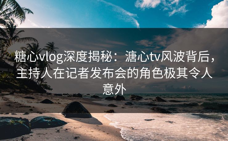 糖心vlog深度揭秘：溏心tv风波背后，主持人在记者发布会的角色极其令人意外