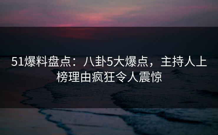 51爆料盘点：八卦5大爆点，主持人上榜理由疯狂令人震惊
