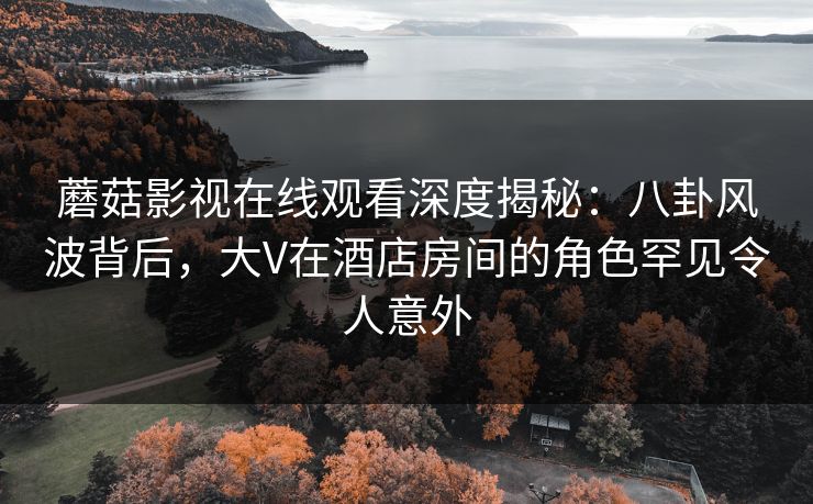 蘑菇影视在线观看深度揭秘：八卦风波背后，大V在酒店房间的角色罕见令人意外