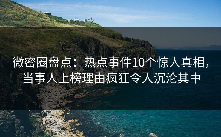微密圈盘点：热点事件10个惊人真相，当事人上榜理由疯狂令人沉沦其中