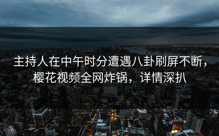主持人在中午时分遭遇八卦刷屏不断，樱花视频全网炸锅，详情深扒