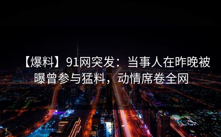 【爆料】91网突发：当事人在昨晚被曝曾参与猛料，动情席卷全网