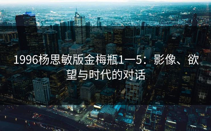 1996杨思敏版金梅瓶1一5：影像、欲望与时代的对话