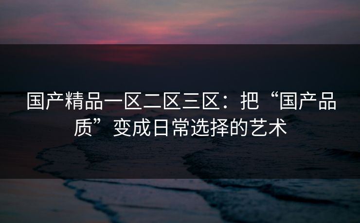 国产精品一区二区三区：把“国产品质”变成日常选择的艺术