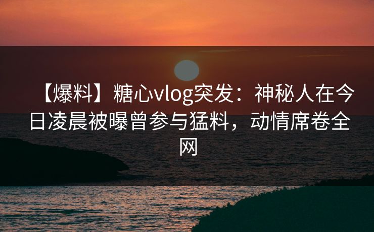 【爆料】糖心vlog突发:神秘人在今日凌晨被曝曾参与猛料,动情席卷全网
