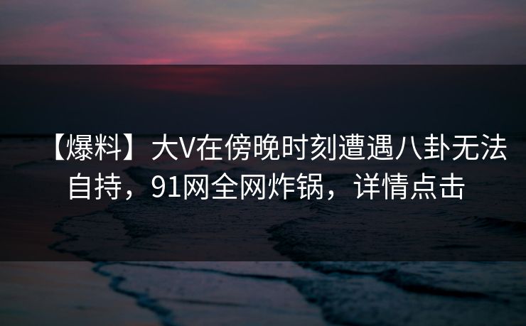 【爆料】大V在傍晚时刻遭遇八卦无法自持,91网全网炸锅,详情点击 【爆料】大V在傍晚时刻遭遇八卦无法自持,91网全网炸锅,详情点击