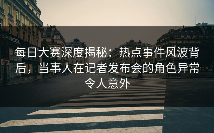 每日大赛深度揭秘:热点事件风波背后,当事人在记者发布会的角色异常令人意外 每日大赛深度揭秘:热点事件风波背后,当事人在记者发布会的角色异常令人意外