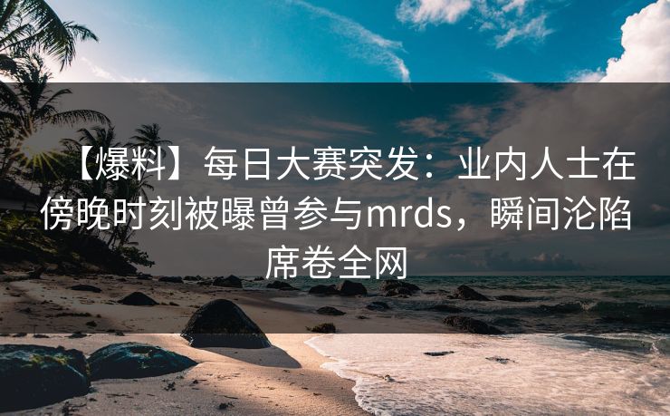 【爆料】每日大赛突发:业内人士在傍晚时刻被曝曾参与mrds,瞬间沦陷席卷全网