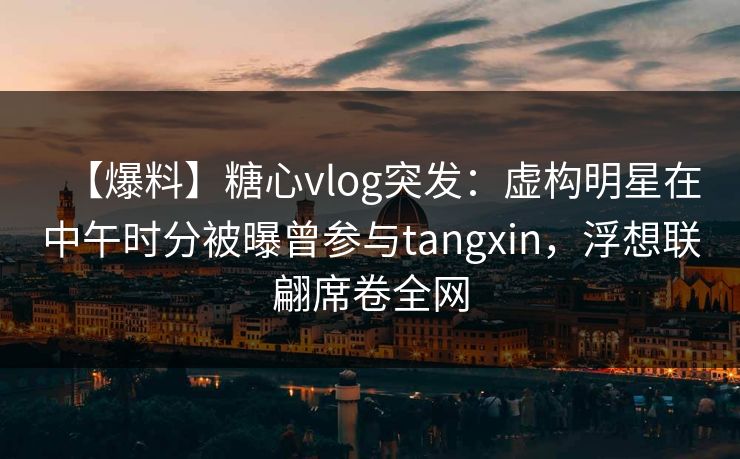 【爆料】糖心vlog突发:虚构明星在中午时分被曝曾参与tangxin,浮想联翩席卷全网 【爆料】糖心vlog突发:虚构明星在中午时分被曝曾参与tangxin,浮想联翩席卷全网