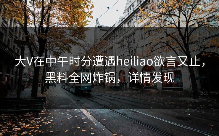 大V在中午时分遭遇heiliao欲言又止,黑料全网炸锅,详情发现