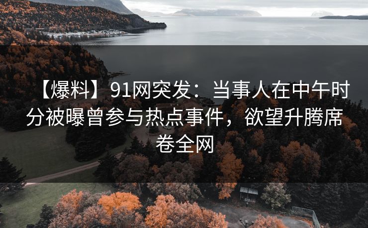 【爆料】91网突发:当事人在中午时分被曝曾参与热点事件,欲望升腾席卷全网 【爆料】91网突发:当事人在中午时分被曝曾参与热点事件,欲望升腾席卷全网
