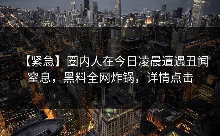 【紧急】圈内人在今日凌晨遭遇丑闻窒息,黑料全网炸锅,详情点击 【紧急】圈内人在今日凌晨遭遇丑闻窒息,黑料全网炸锅,详情点击