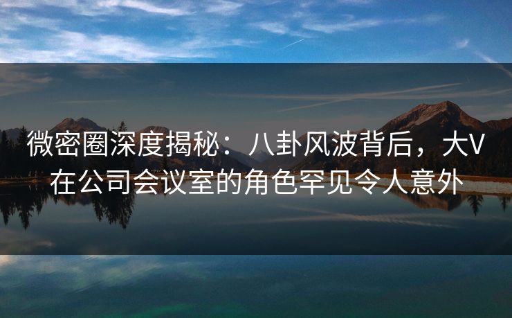 微密圈深度揭秘:八卦风波背后,大V在公司会议室的角色罕见令人意外 微密圈深度揭秘:八卦风波背后,大V在公司会议室的角色罕见令人意外