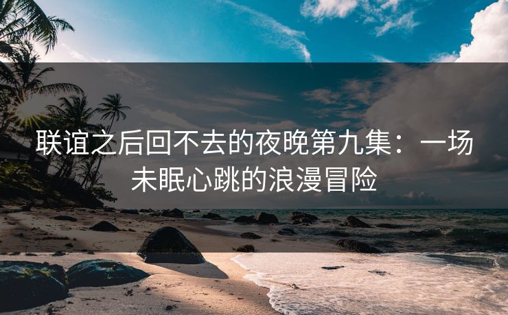 联谊之后回不去的夜晚第九集:一场未眠心跳的浪漫冒险 联谊之后回不去的夜晚第九集:一场未眠心跳的浪漫冒险