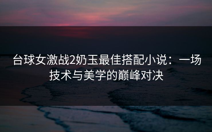 台球女激战2奶玉最佳搭配小说：一场技术与美学的巅峰对决
