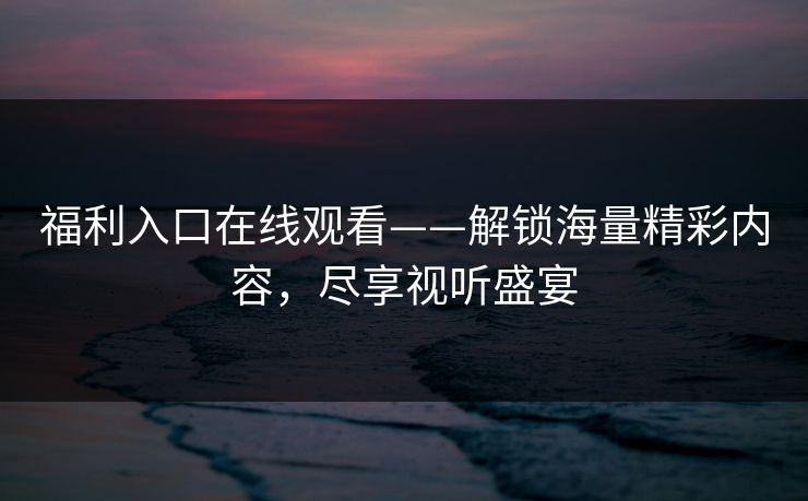 福利入口在线观看——解锁海量精彩内容,尽享视听盛宴