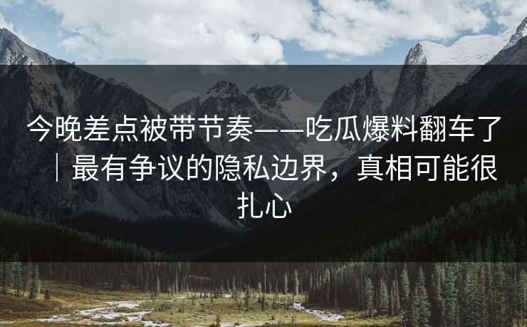 今晚差点被带节奏——吃瓜爆料翻车了｜最有争议的隐私边界，真相可能很扎心