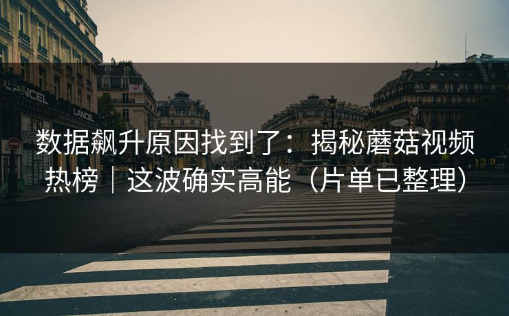 数据飙升原因找到了：揭秘蘑菇视频热榜｜这波确实高能（片单已整理）