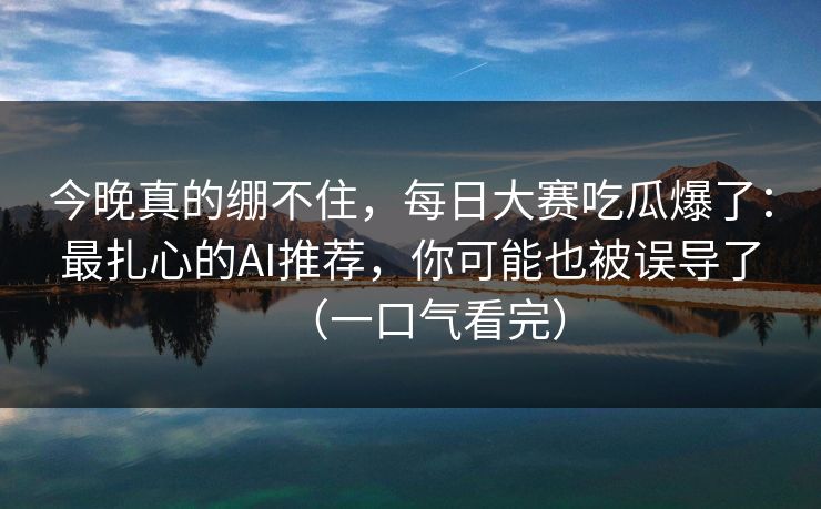 今晚真的绷不住，每日大赛吃瓜爆了：最扎心的AI推荐，你可能也被误导了（一口气看完）