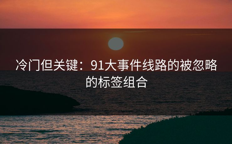 冷门但关键:91大事件线路的被忽略的标签组合 冷门但关键:91大事件线路的被忽略的标签组合